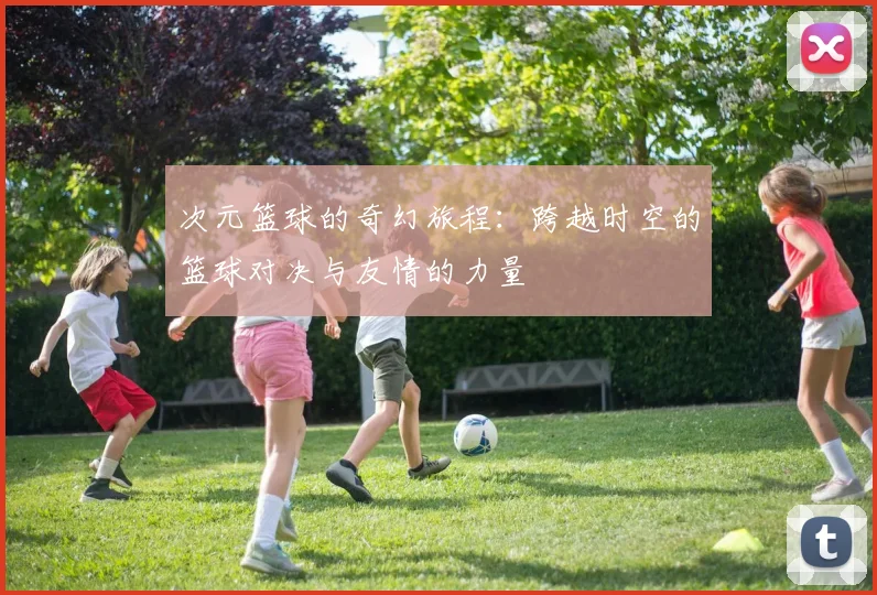 次元篮球的奇幻旅程：跨越时空的篮球对决与友情的力量