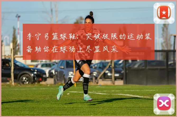 李宁弓篮球鞋：突破极限的运动装备助你在球场上尽显风采