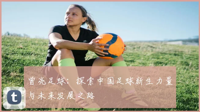 曾亮足球：探索中国足球新生力量与未来发展之路