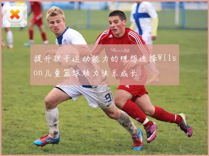 提升孩子运动能力的理想选择Wilson儿童篮球助力快乐成长