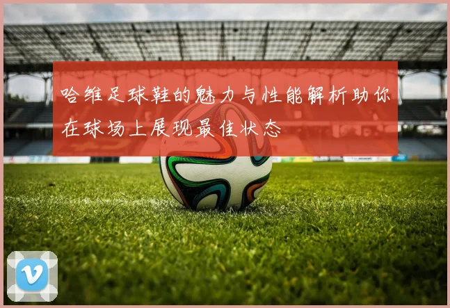 哈维足球鞋的魅力与性能解析助你在球场上展现最佳状态