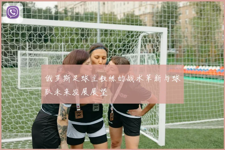 俄罗斯足球主教练的战术革新与球队未来发展展望