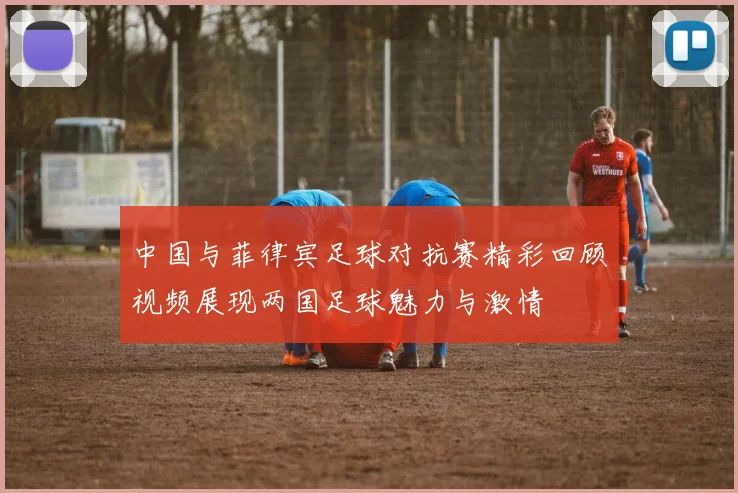 中国与菲律宾足球对抗赛精彩回顾视频展现两国足球魅力与激情