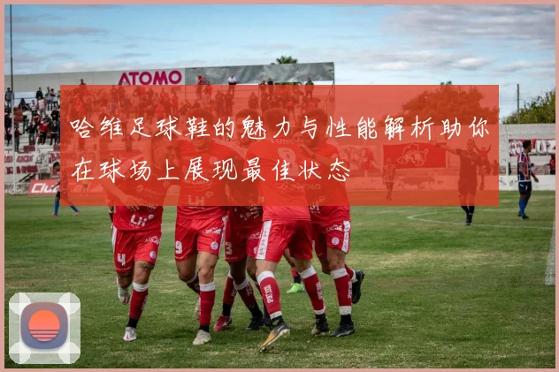 哈维足球鞋的魅力与性能解析助你在球场上展现最佳状态